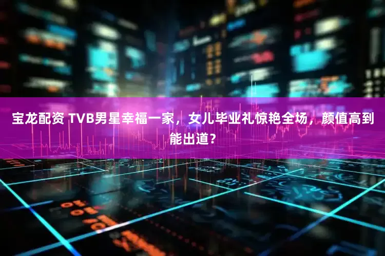 宝龙配资 TVB男星幸福一家，女儿毕业礼惊艳全场，颜值高到能出道？