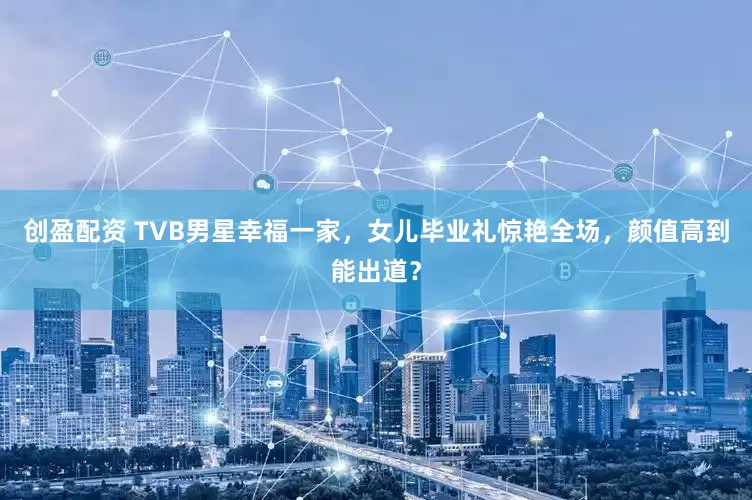 创盈配资 TVB男星幸福一家，女儿毕业礼惊艳全场，颜值高到能出道？