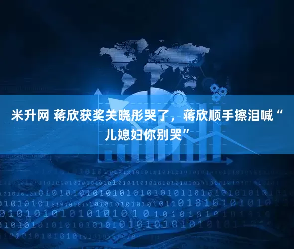 米升网 蒋欣获奖关晓彤哭了，蒋欣顺手擦泪喊“儿媳妇你别哭”