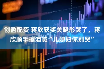 创盈配资 蒋欣获奖关晓彤哭了，蒋欣顺手擦泪喊“儿媳妇你别哭”