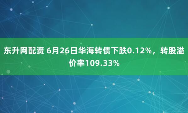 东升网配资 6月26日华海转债下跌0.12%，转股溢价率109.33%