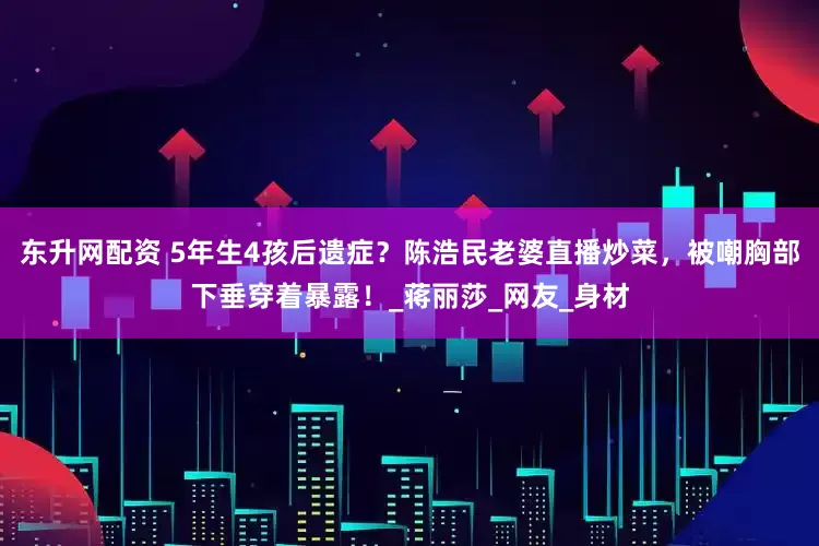 东升网配资 5年生4孩后遗症？陈浩民老婆直播炒菜，被嘲胸部下垂穿着暴露！_蒋丽莎_网友_身材