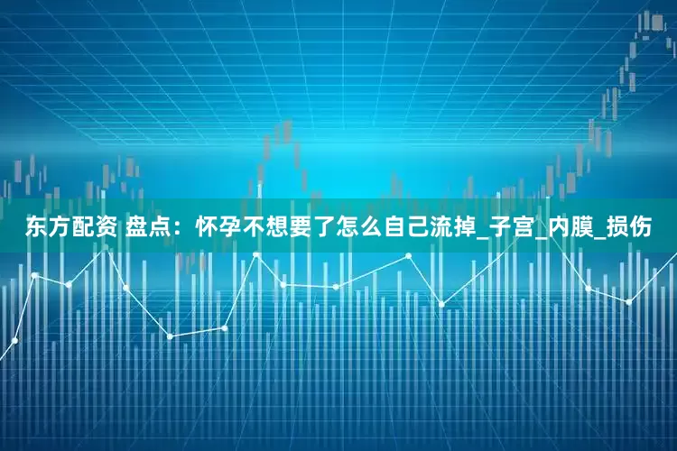 东方配资 盘点：怀孕不想要了怎么自己流掉_子宫_内膜_损伤