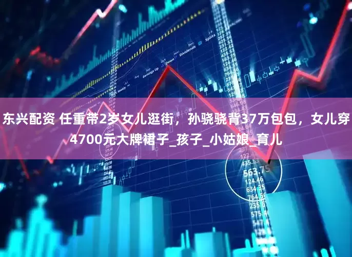 东兴配资 任重带2岁女儿逛街，孙骁骁背37万包包，女儿穿4700元大牌裙子_孩子_小姑娘_育儿