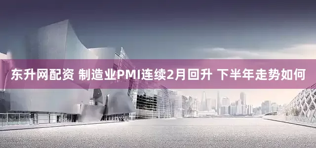东升网配资 制造业PMI连续2月回升 下半年走势如何