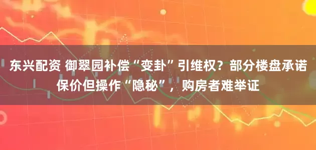 东兴配资 御翠园补偿“变卦”引维权？部分楼盘承诺保价但操作“隐秘”，购房者难举证