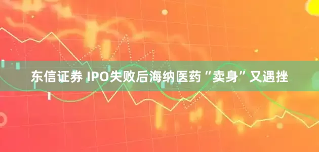 东信证券 IPO失败后海纳医药“卖身”又遇挫