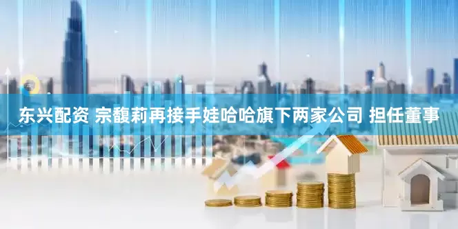 东兴配资 宗馥莉再接手娃哈哈旗下两家公司 担任董事