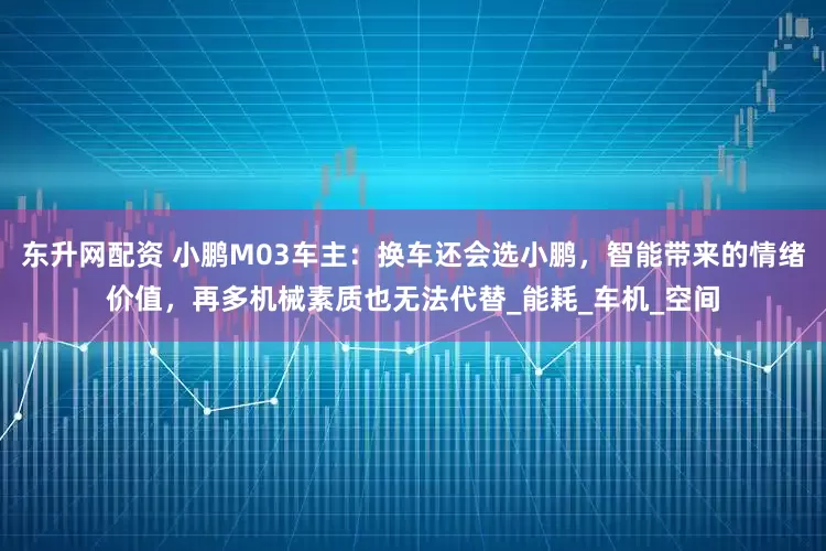 东升网配资 小鹏M03车主：换车还会选小鹏，智能带来的情绪价值，再多机械素质也无法代替_能耗_车机_空间
