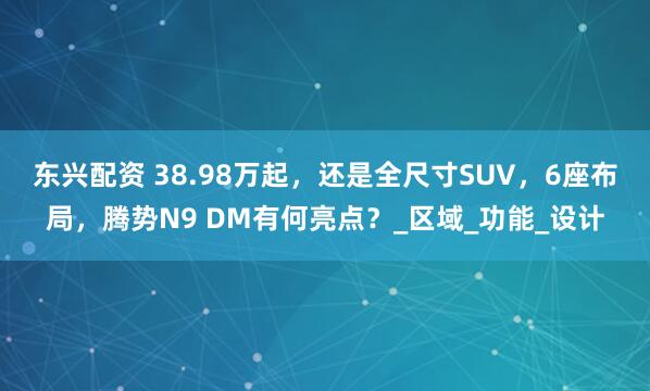 东兴配资 38.98万起，还是全尺寸SUV，6座布局，腾势N9 DM有何亮点？_区域_功能_设计