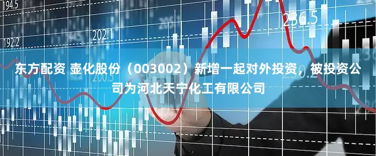 东方配资 壶化股份（003002）新增一起对外投资，被投资公司为河北天宁化工有限公司