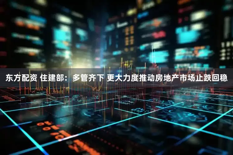 东方配资 住建部：多管齐下 更大力度推动房地产市场止跌回稳