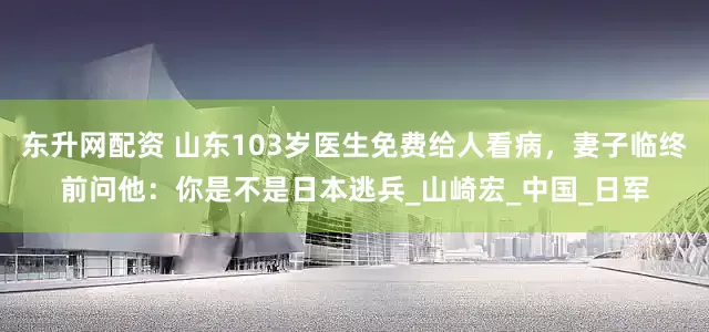 东升网配资 山东103岁医生免费给人看病，妻子临终前问他：你是不是日本逃兵_山崎宏_中国_日军