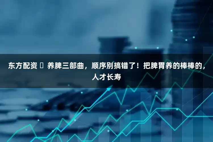 东方配资 ​养脾三部曲，顺序别搞错了！把脾胃养的棒棒的，人才长寿