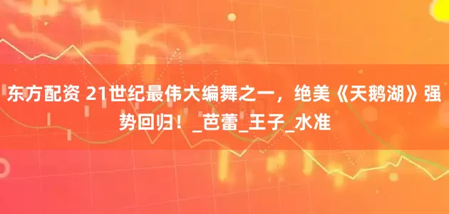 东方配资 21世纪最伟大编舞之一，绝美《天鹅湖》强势回归！_芭蕾_王子_水准