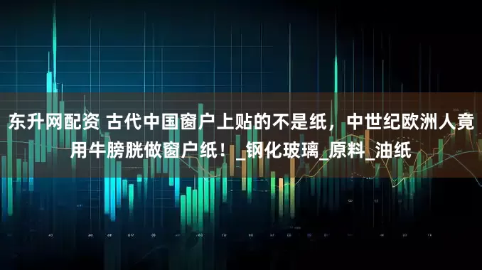 东升网配资 古代中国窗户上贴的不是纸，中世纪欧洲人竟用牛膀胱做窗户纸！_钢化玻璃_原料_油纸