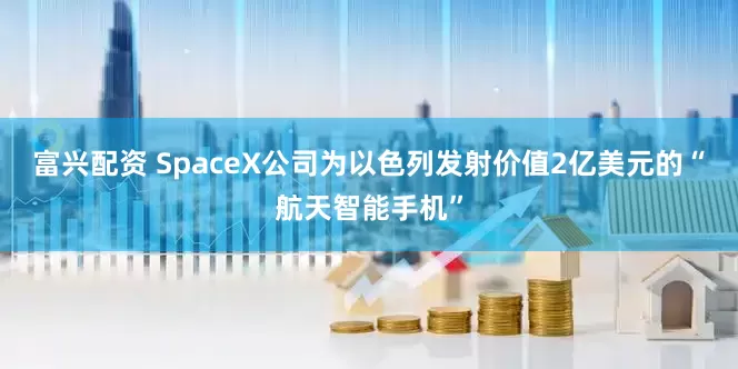 富兴配资 SpaceX公司为以色列发射价值2亿美元的“航天智能手机”