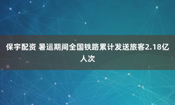 保宇配资 暑运期间全国铁路累计发送旅客2.18亿人次