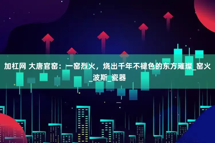 加杠网 大唐官窑：一窑烈火，烧出千年不褪色的东方璀璨_窑火_波斯_瓷器