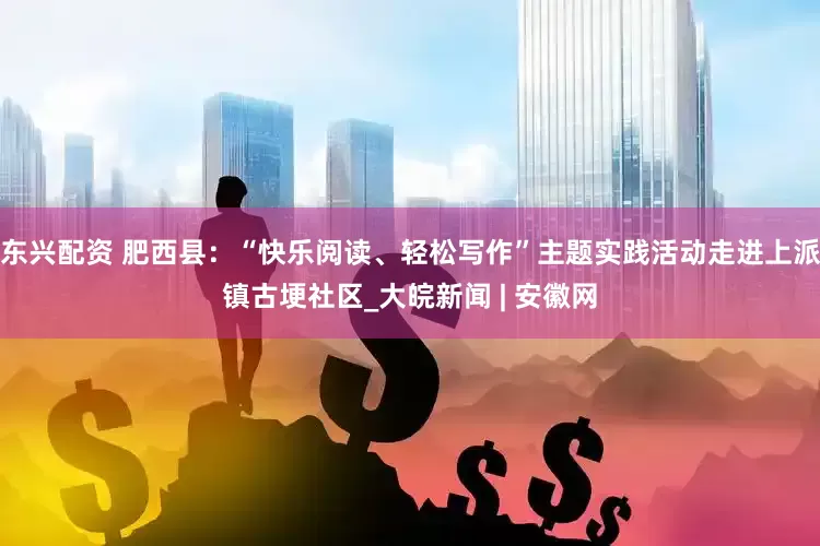 东兴配资 肥西县：“快乐阅读、轻松写作”主题实践活动走进上派镇古埂社区_大皖新闻 | 安徽网