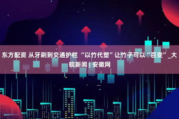 东方配资 从牙刷到交通护栏 “以竹代塑”让竹子可以“百变”_大皖新闻 | 安徽网