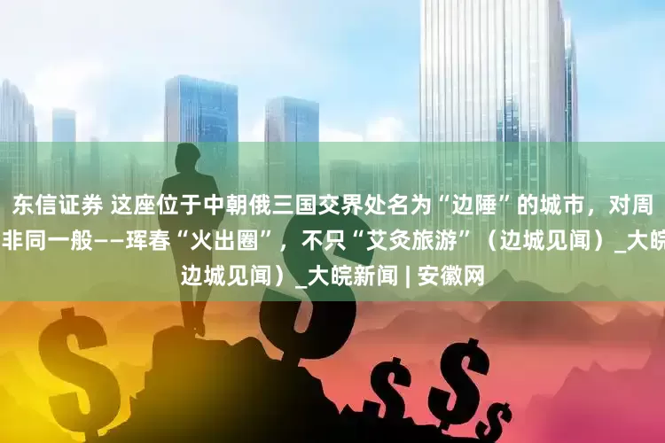 东信证券 这座位于中朝俄三国交界处名为“边陲”的城市，对周边国家吸引力非同一般——珲春“火出圈”，不只“艾灸旅游”（边城见闻）_大皖新闻 | 安徽网