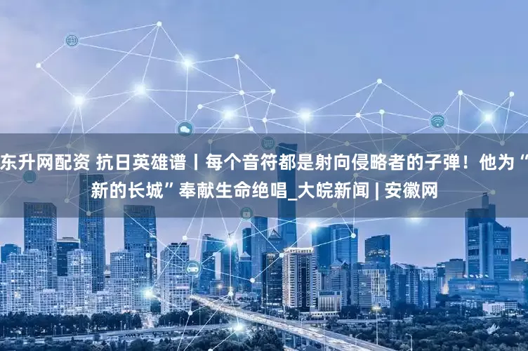 东升网配资 抗日英雄谱丨每个音符都是射向侵略者的子弹！他为“新的长城”奉献生命绝唱_大皖新闻 | 安徽网