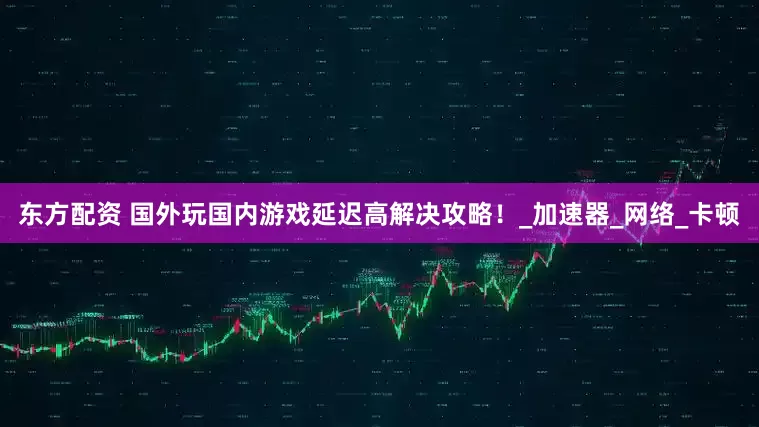 东方配资 国外玩国内游戏延迟高解决攻略！_加速器_网络_卡顿