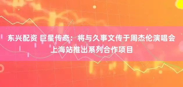 东兴配资 巨星传奇：将与久事文传于周杰伦演唱会上海站推出系列合作项目