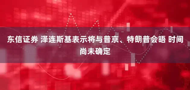 东信证券 泽连斯基表示将与普京、特朗普会晤 时间尚未确定
