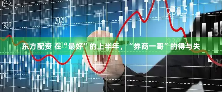 东方配资 在“最好”的上半年，“券商一哥”的得与失