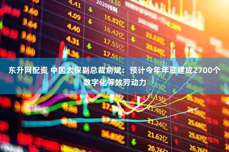 东升网配资 中国太保副总裁俞斌：预计今年年底建成2700个数字化等效劳动力