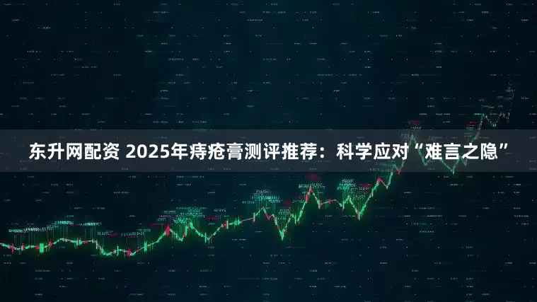 东升网配资 2025年痔疮膏测评推荐：科学应对“难言之隐”
