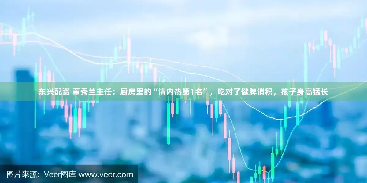 东兴配资 董秀兰主任：厨房里的“清内热第1名”，吃对了健脾消积，孩子身高猛长