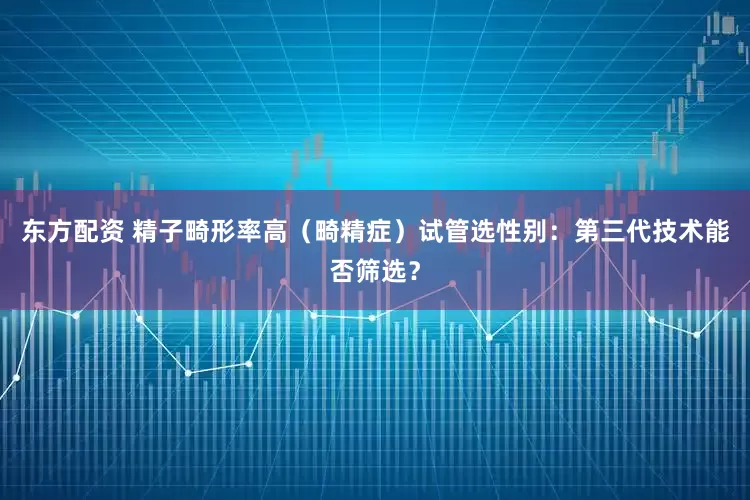 东方配资 精子畸形率高（畸精症）试管选性别：第三代技术能否筛选？