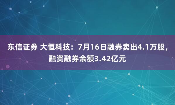 东信证券 大恒科技:7月16日融券卖出4.1万股,融资融券余额3.42亿元