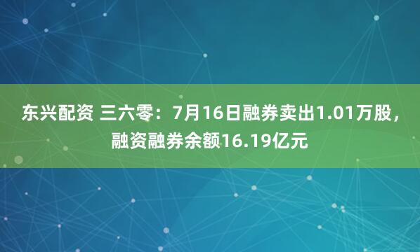 东兴配资 三六零：7月16日融券卖出1.01万股，融资融券余额16.19亿元