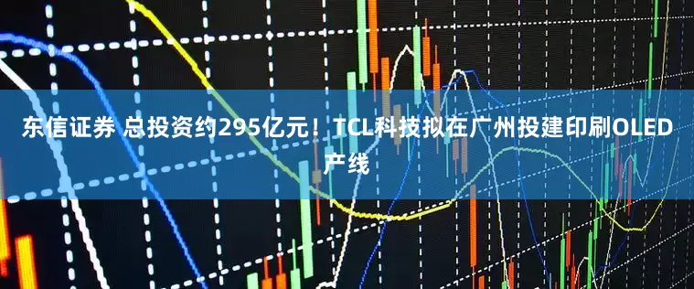 东信证券 总投资约295亿元!TCL科技拟在广州投建印刷OLED产线