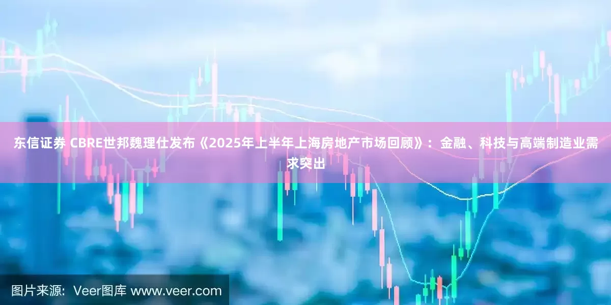 东信证券 CBRE世邦魏理仕发布《2025年上半年上海房地产市场回顾》：金融、科技与高端制造业需求突出