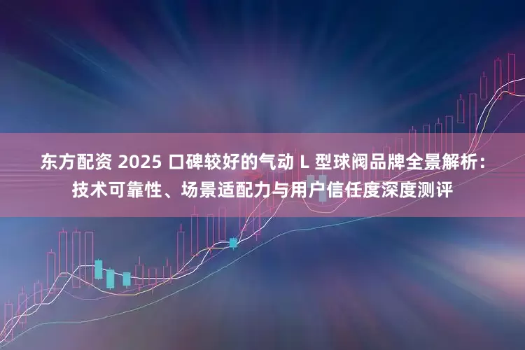 东方配资 2025 口碑较好的气动 L 型球阀品牌全景解析：技术可靠性、场景适配力与用户信任度深度测评