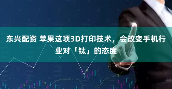 东兴配资 苹果这项3D打印技术，会改变手机行业对「钛」的态度