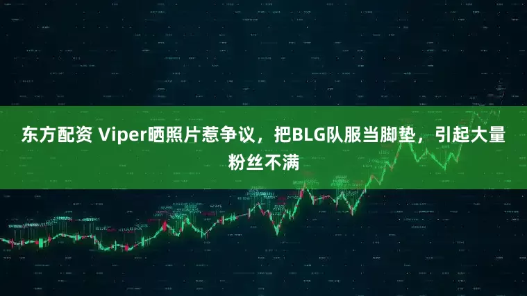 东方配资 Viper晒照片惹争议，把BLG队服当脚垫，引起大量粉丝不满